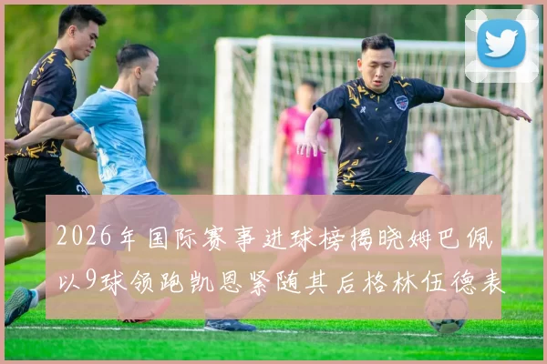 2026年国际赛事进球榜揭晓姆巴佩以9球领跑凯恩紧随其后格林伍德表现出色