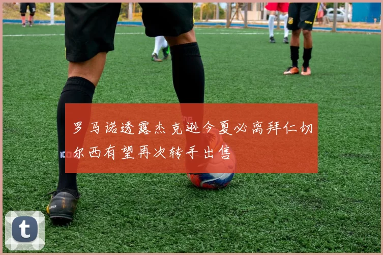 罗马诺透露杰克逊今夏必离拜仁切尔西有望再次转手出售