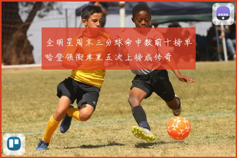 全明星周末三分球命中数前十榜单哈登领衔库里五次上榜成传奇