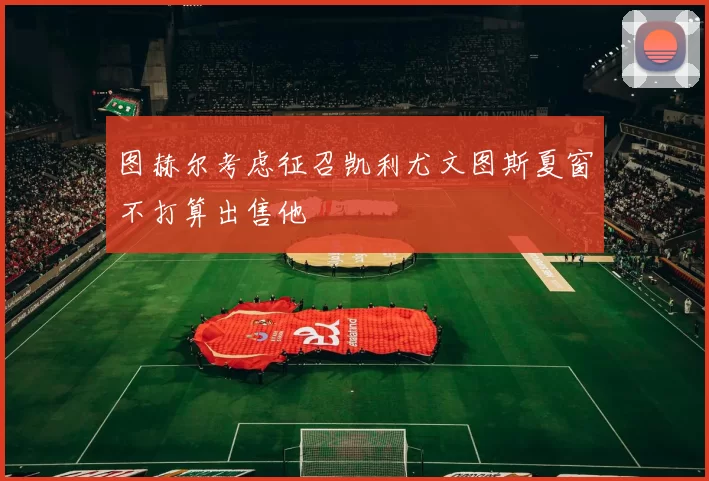 图赫尔考虑征召凯利尤文图斯夏窗不打算出售他