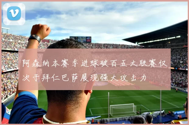 阿森纳本赛季进球破百五大联赛仅次于拜仁巴萨展现强大攻击力