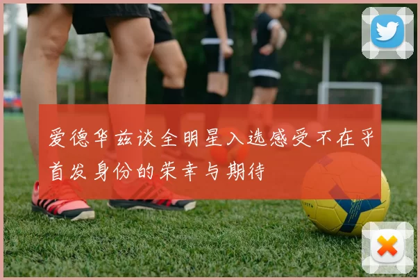 爱德华兹谈全明星入选感受不在乎首发身份的荣幸与期待