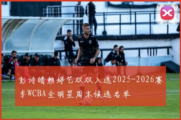 彭诗晴赖婷艺双双入选2025-2026赛季WCBA全明星周末候选名单