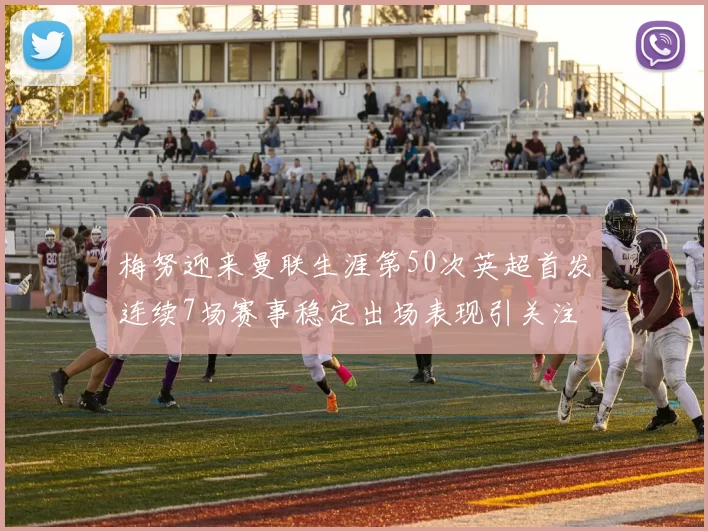 梅努迎来曼联生涯第50次英超首发连续7场赛事稳定出场表现引关注