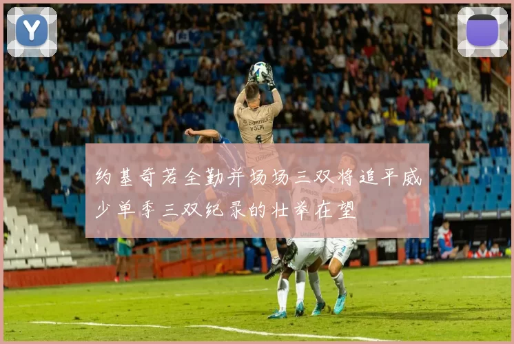 约基奇若全勤并场场三双将追平威少单季三双纪录的壮举在望