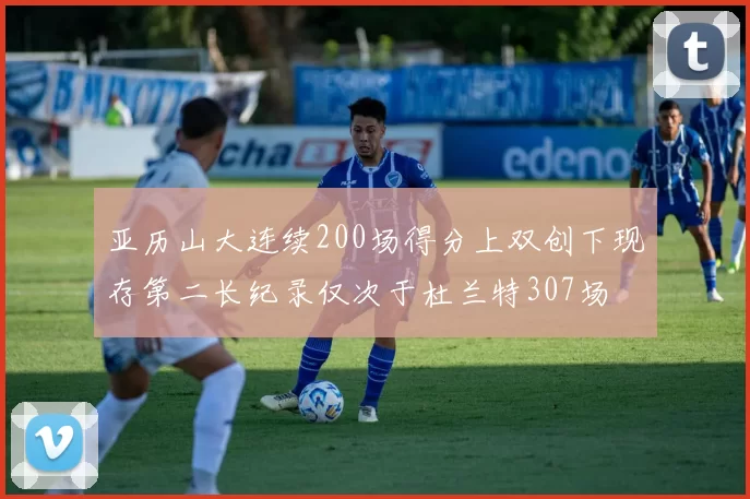 亚历山大连续200场得分上双创下现存第二长纪录仅次于杜兰特307场