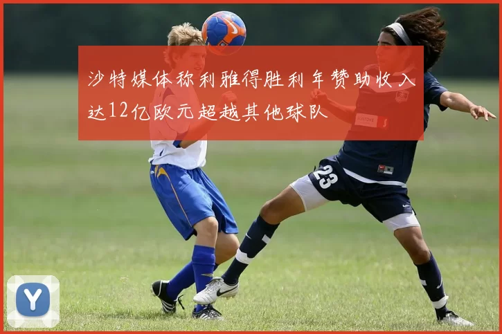 沙特媒体称利雅得胜利年赞助收入达12亿欧元超越其他球队