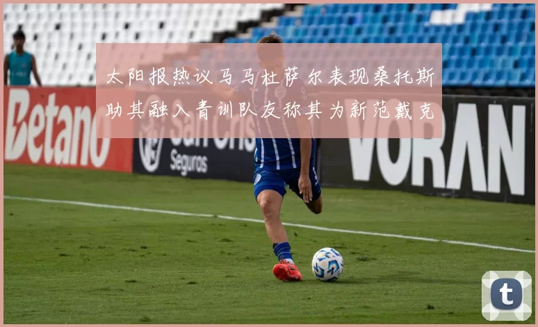 太阳报热议马马杜萨尔表现桑托斯助其融入青训队友称其为新范戴克