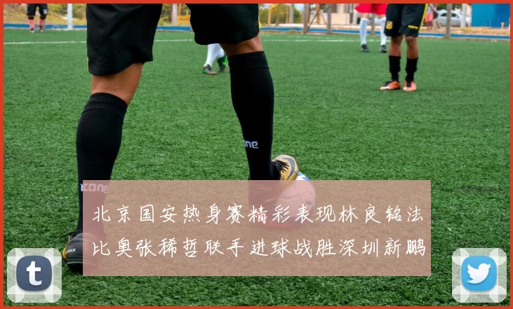 北京国安热身赛精彩表现林良铭法比奥张稀哲联手进球战胜深圳新鹏城