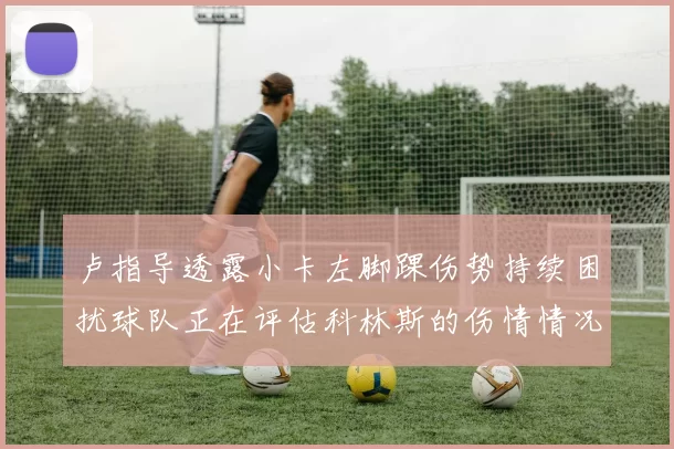 卢指导透露小卡左脚踝伤势持续困扰球队正在评估科林斯的伤情情况