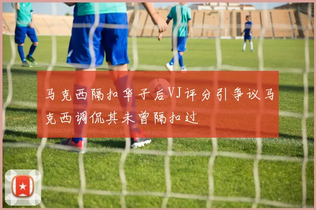 马克西隔扣华子后VJ评分引争议马克西调侃其未曾隔扣过