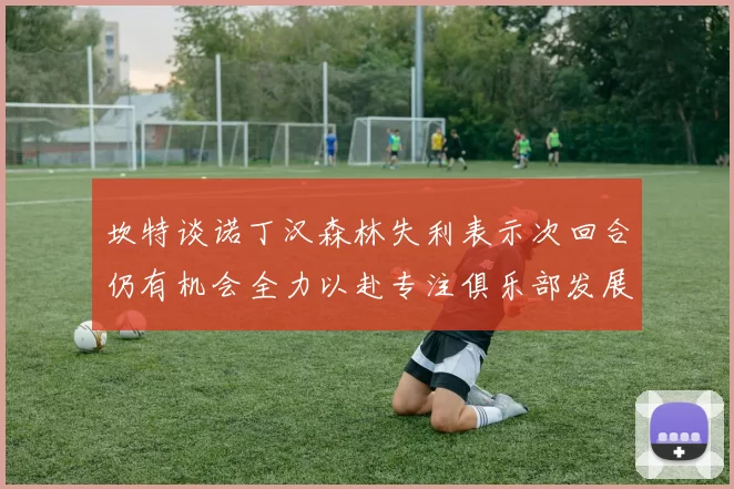 坎特谈诺丁汉森林失利表示次回合仍有机会全力以赴专注俱乐部发展