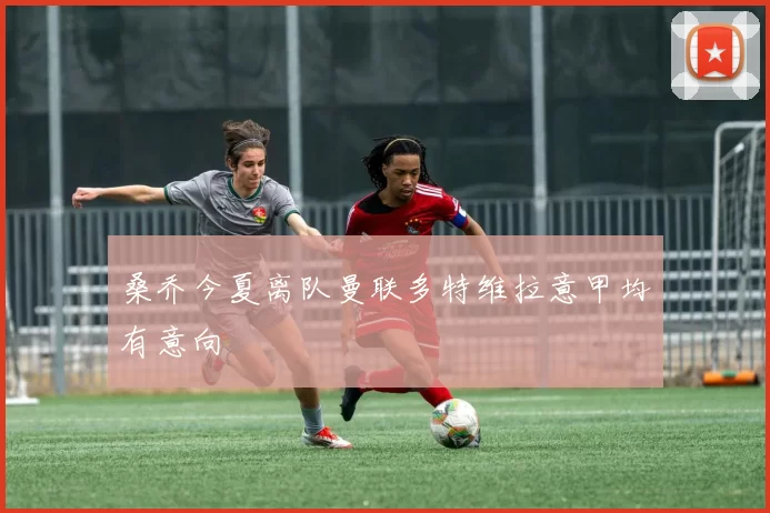 桑乔今夏离队曼联多特维拉意甲均有意向