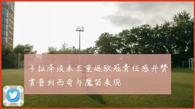 卡拉泽谈米兰重返欧冠责任感并赞赏普利西奇与魔笛表现