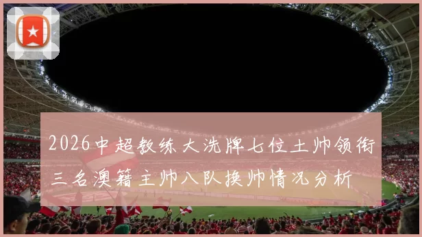 2026中超教练大洗牌七位土帅领衔三名澳籍主帅八队换帅情况分析