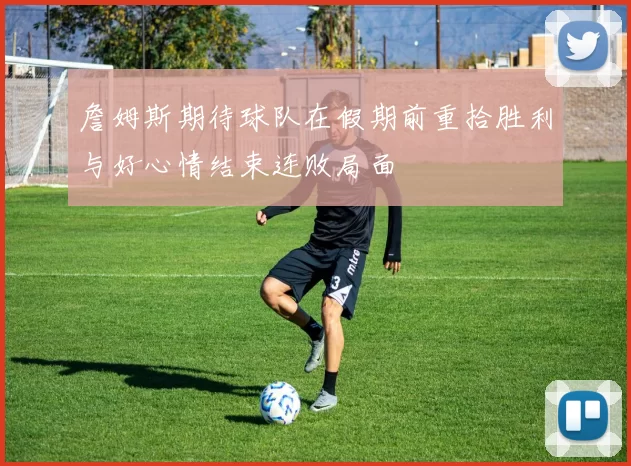 詹姆斯期待球队在假期前重拾胜利与好心情结束连败局面