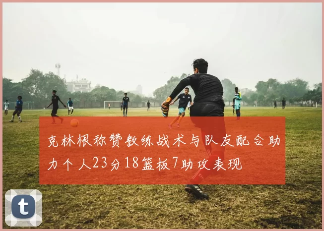 克林根称赞教练战术与队友配合助力个人23分18篮板7助攻表现
