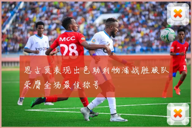恩古莫表现出色助利物浦战胜狼队荣膺全场最佳称号
